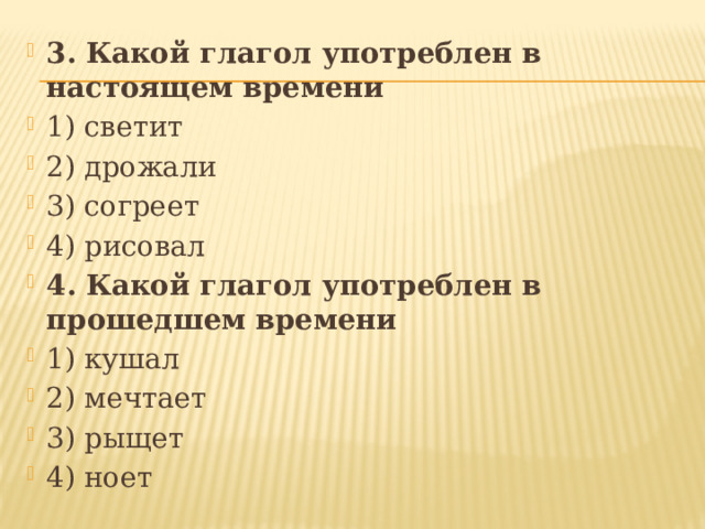 3. Какой глагол употреблен в настоящем времени 1) светит 2) дрожали 3) согреет 4) рисовал 4. Какой глагол употреблен в прошедшем времени 1) кушал 2) мечтает 3) рыщет 4) ноет  