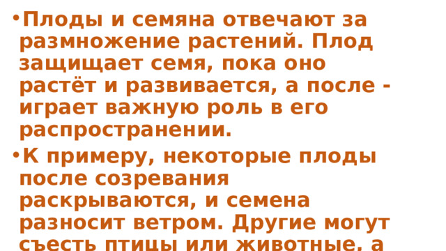 Плоды и семяна отвечают за размножение растений. Плод защищает семя, пока оно растёт и развивается, а после - играет важную роль в его распространении. К примеру, некоторые плоды после созревания раскрываются, и семена разносит ветром. Другие могут съесть птицы или животные, а потом 