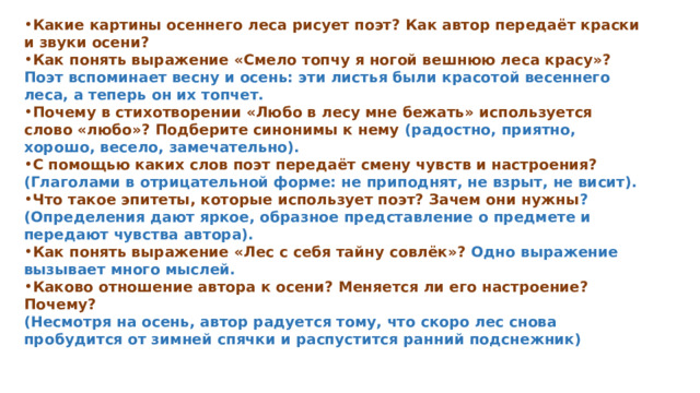 Какие картины осеннего леса рисует поэт? Как автор передаёт краски и звуки осени?  Как понять выражение «Смело топчу я ногой вешнюю леса красу»? Поэт вспоминает весну и осень: эти листья были красотой весеннего леса, а теперь он их топчет.  Почему в стихотворении «Любо в лесу мне бежать» используется слово «любо»? Подберите синонимы к нему (радостно, приятно, хорошо, весело, замечательно).   С помощью каких слов поэт передаёт смену чувств и настроения? (Глаголами в отрицательной форме: не приподнят, не взрыт, не висит).  Что такое эпитеты, которые использует поэт? Зачем они нужны ? (Определения дают яркое, образное представление о предмете и передают чувства автора).   Как понять выражение «Лес с себя тайну совлёк»? Одно выражение вызывает много мыслей.  Каково отношение автора к осени? Меняется ли его настроение? Почему?  (Несмотря на осень, автор радуется тому, что скоро лес снова пробудится от зимней спячки и распустится ранний подснежник)  