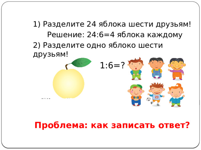 1) Разделите 24 яблока шести друзьям!  Решение: 24:6=4 яблока каждому 2) Разделите одно яблоко шести друзьям! 1:6=? Проблема: как записать ответ? 