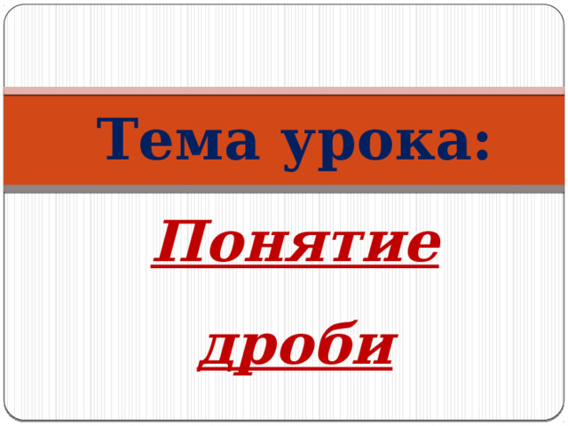 Тема урока: Понятие дроби 