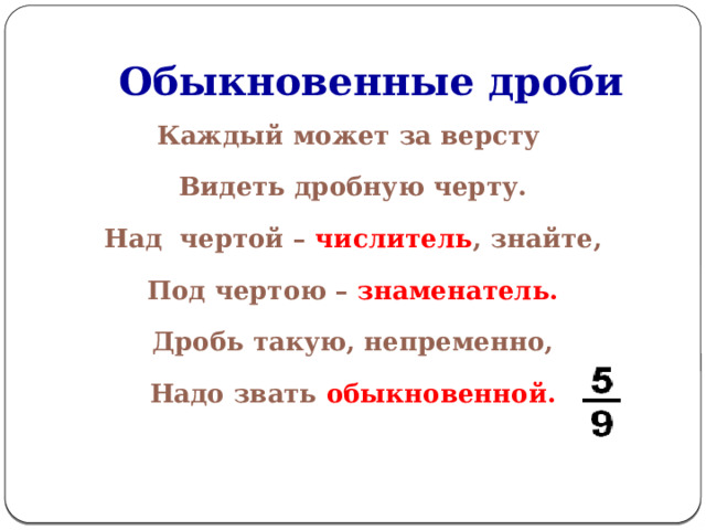 Обыкновенные дроби Каждый может за версту Видеть дробную черту. Над чертой – числитель , знайте, Под чертою – знаменатель. Дробь такую, непременно, Надо звать обыкновенной. 