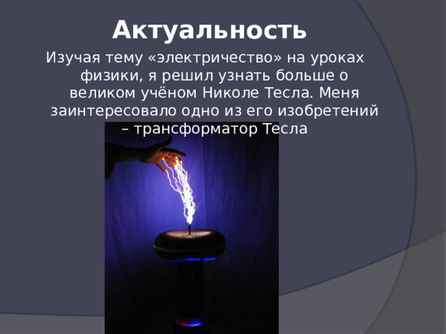 Актуальность Изучая тему «электричество» на уроках физики, я решил узнать больше о великом учёном Николе Тесла. Меня заинтересовало одно из его изобретений – трансформатор Тесла 