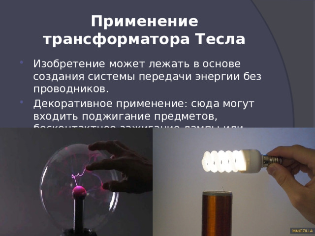 Применение трансформатора Тесла Изобретение может лежать в основе создания системы передачи энергии без проводников. Декоративное применение: сюда могут входить поджигание предметов, бесконтактное зажигание лампы или просто создание спарков. 