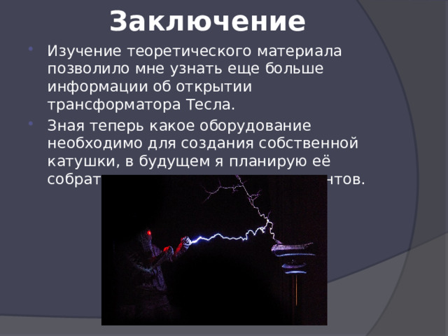 Заключение Изучение теоретического материала позволило мне узнать еще больше информации об открытии трансформатора Тесла. Зная теперь какое оборудование необходимо для создания собственной катушки, в будущем я планирую её собрать и провести ряд экспериментов. 