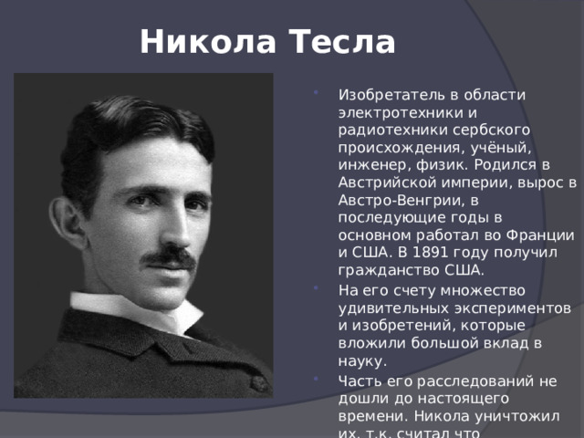 Никола Тесла   Изобретатель в области электротехники и радиотехники сербского происхождения, учёный, инженер, физик. Родился в Австрийской империи, вырос в Австро-Венгрии, в последующие годы в основном работал во Франции и США. В 1891 году получил гражданство США. На его счету множество удивительных экспериментов и изобретений, которые вложили большой вклад в науку. Часть его расследований не дошли до настоящего времени. Никола уничтожил их, т.к. считал что человечество ещё не готово к таким технологиям 