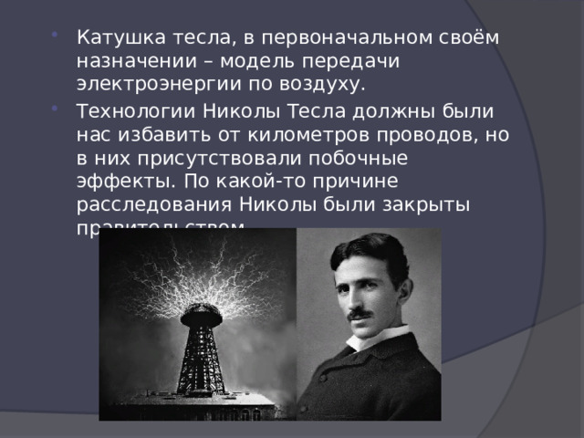 Катушка тесла, в первоначальном своём назначении – модель передачи электроэнергии по воздуху. Технологии Николы Тесла должны были нас избавить от километров проводов, но в них присутствовали побочные эффекты. По какой-то причине расследования Николы были закрыты правительством. 