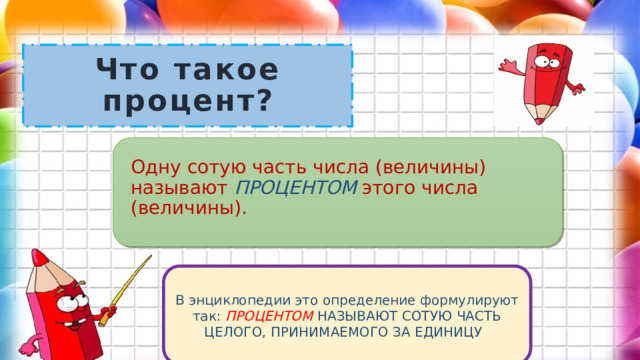 Что такое процент? Одну сотую часть числа (величины) называют ПРОЦЕНТОМ этого числа (величины). В энциклопедии это определение формулируют так: ПРОЦЕНТОМ НАЗЫВАЮТ СОТУЮ ЧАСТЬ ЦЕЛОГО, ПРИНИМАЕМОГО ЗА ЕДИНИЦУ . 