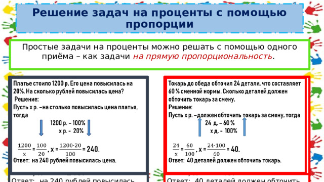 Решение задач на проценты с помощью пропорции Простые задачи на проценты можно решать с помощью одного приёма – как задачи на прямую пропорциональность .   Платье стоило 1200 р. Его цена повысилась на 20%. На сколько рублей повысилась цена? Токарь до обеда обточил 24 детали, что составляет 60 % сменной нормы. Сколько деталей должен обточить токарь за смену.    Решение: Решение: Пусть х р. –на столько повысилась цена платья, тогда Пусть х р. –должен обточить токарь за смену, тогда  24 д. – 60 %  1200 р. – 100%  х д. - 100%  х р. - 20%   = , х = = 40.   = , х = = 240. Ответ: 40 деталей должен обточить токарь. Ответ: на 240 рублей повысилась цена. 