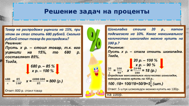 Решение задач на проценты   Шоколадка стоила 20 р., потом подешевела на 10%. Какое максимальное количество шоколадок можно купить на 100 р.? Решение: Пусть х р. – стала стоить шоколадка. Тогда, 20 р. – 100 % х р. – 90 %  = , х = = 18 (р.) Определим максимальное количество шоколадок, которые можно купить на 100 р.: 100 :18= 100/18=50/9=5 (шт.)  Ответ: 5 штук шоколадок можно купить на 100р.   Товар на распродаже уценили на 15%, при этом он стал стоить 680 рублей. Сколько рублей стоил товар до распродажи? Решение: Пусть х р. – стоил товар, т.к. его уценили на 15%, то 680 р. составляет 85%. Тогда, 680 р. – 85 % х р. – 100 %   = , х = = 800 (р.)  Ответ: 800 р. стоил товар 