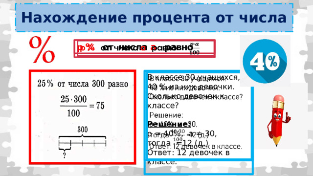 Нахождение процента от числа   p % от числа а равно В классе 30 учащихся,   40 % из них девочки. Сколько девочек к классе? Решение: р = 40%, a = 30, тогда =12 (д.) Ответ: 12 девочек в классе. 