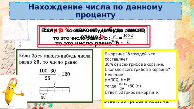 Нахождение числа по данному проценту Если p % какого – нибудь  числа равно b ,   то это число равно b : = В корзине 15 груздей, что составляет   30 % от всех грибов в корзине. Сколько всего грибов в корзине? Решение: р = 30%, b = 15, тогда =50 (г.) Ответ: 50 грибов в корзине. 