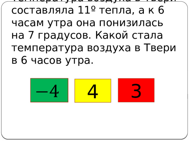 Температура воздуха в Твери составляла 11º тепла, а к 6 часам утра она понизилась на 7 градусов. Какой стала температура воздуха в Твери в 6 часов утра.   3 4 