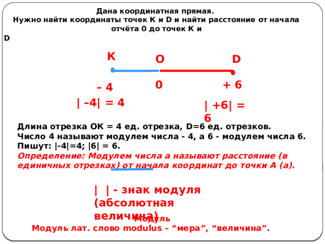 Дана координатная прямая. Нужно найти координаты точек К и D и найти расстояние от начала отчёта 0 до точек К и D                                                                                                               К D О + 6 0 – 4 | –4| = 4 | +6| = 6 Длина отрезка ОК = 4 ед. отрезка, D=6 ед. отрезков. Число 4 называют модулем числа - 4, а 6 - модулем числа 6. Пишут: |-4|=4; |6| = 6. Определение: Модулем числа а называют расстояние (в единичных отрезках) от начала координат до точки А (а). | | - знак модуля (абсолютная величина) Модуль Модуль лат. слово modulus – “мера”, “величина”.  