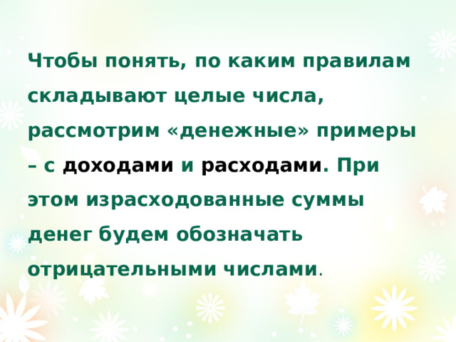 Чтобы понять, по каким правилам складывают целые числа, рассмотрим «денежные» примеры – с доходами и расходами . При этом израсходованные суммы денег будем обозначать отрицательными числами . 