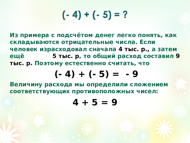Из примера с подсчётом денег легко понять, как складываются отрицательные числа. Если человек израсходовал сначала 4 тыс. р., а затем ещё 5 тыс. р , то общий расход составил 9 тыс. р. Поэтому естественно считать, что  (- 4) + (- 5) = - 9 Величину расхода мы определили сложением соответствующих противоположных чисел: 4 + 5 = 9   