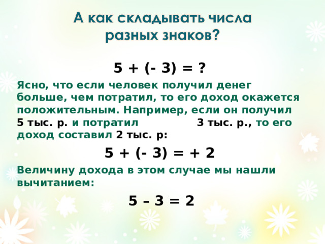 5 + (- 3) = ? Ясно, что если человек получил денег больше, чем потратил, то его доход окажется положительным. Например, если он получил 5 тыс. р. и потратил 3 тыс. р., то его доход составил 2 тыс. р: 5 + (- 3) = + 2 Величину дохода в этом случае мы нашли вычитанием:  5 – 3 = 2 