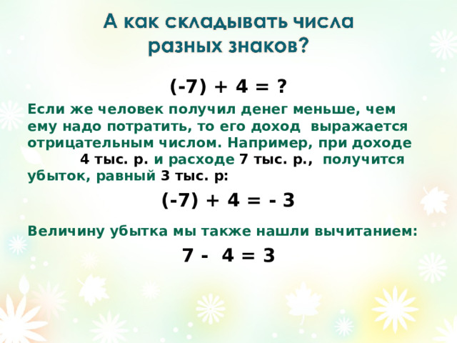 (-7) + 4 = ? Если же человек получил денег меньше, чем ему надо потратить, то его доход выражается отрицательным числом. Например, при доходе 4 тыс. р. и расходе 7 тыс. р., получится убыток, равный 3 тыс. р: (-7) + 4 = - 3 Величину убытка мы также нашли вычитанием: 7 - 4 = 3  