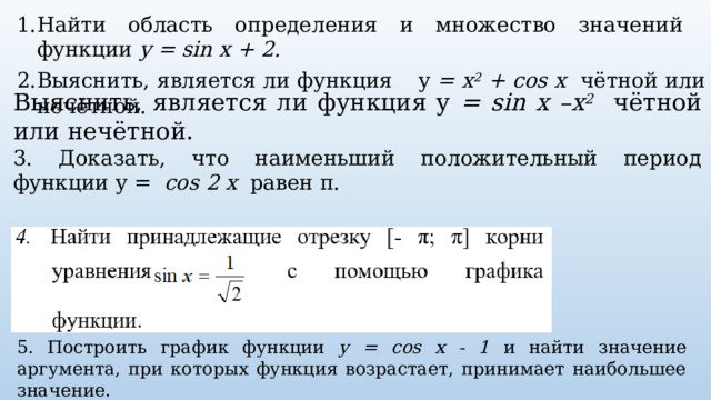 Найти область определения и множество значений функции y = sin x + 2. Выяснить, является ли функция  y = x 2 + cos x чётной или нечётной. Выяснить, является ли функция y = sin x –x 2  чётной или нечётной. 3. Доказать, что наименьший положительный период функции y = cos 2 x равен π. 5. Построить график функции y = cos x - 1 и найти значение аргумента, при которых функция возрастает, принимает наибольшее значение. 