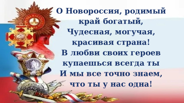 О Новороссия, родимый край богатый, Чудесная, могучая, красивая страна! В любви своих героев купаешься всегда ты И мы все точно знаем, что ты у нас одна! 
