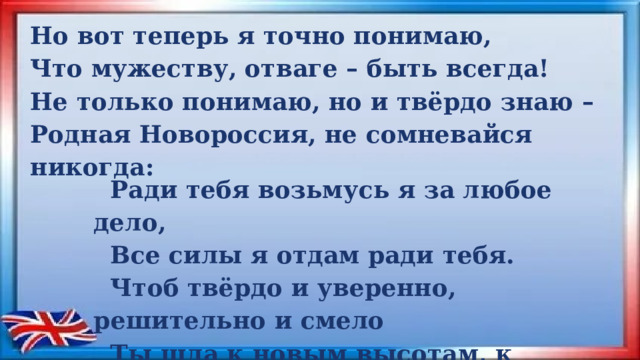 Но вот теперь я точно понимаю, Что мужеству, отваге – быть всегда! Не только понимаю, но и твёрдо знаю – Родная Новороссия, не сомневайся никогда:    Ради тебя возьмусь я за любое дело,  Все силы я отдам ради тебя.  Чтоб твёрдо и уверенно, решительно и смело  Ты шла к новым высотам, к светлым берегам! 