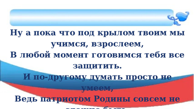 Ну а пока что под крылом твоим мы учимся, взрослеем, В любой момент готовимся тебя все защитить. И по-другому думать просто не умеем, Ведь патриотом Родины совсем не сложно быть. 