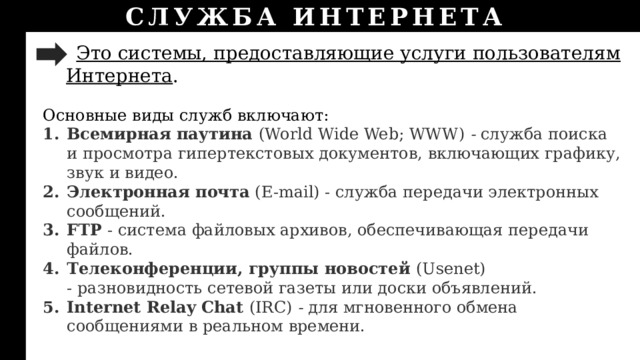 СЛУЖБА ИНТЕРНЕТА  Это системы, предоставляющие услуги пользователям Интернета . Основные виды служб включают: Всемирная паутина (World Wide Web; WWW) - служба поиска и просмотра гипертекстовых документов, включающих графику, звук и видео. Электронная почта (E-mail) - служба передачи электронных сообщений. FTP  - система файловых архивов, обеспечивающая передачи файлов. Телеконференции, группы новостей (Usenet)  - разновидность сетевой газеты или доски объявлений. Internet Relay Chat (IRC) - для мгновенного обмена сообщениями в реальном времени. 