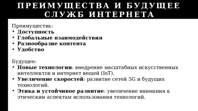 ПРЕИМУЩЕСТВА И БУДУЩЕЕ СЛУЖБ ИНТЕРНЕТА Преимущества: Доступность Глобальные взаимодействия Разнообразие контента Удобство Будущее: Новые технологии : внедрение масштабных искусственных интеллектов и интернет вещей (IoT). Увеличение скоростей : развитие сетей 5G и будущих технологий. Этика и устойчивое развитие : увеличение внимания к этическим аспектам использования технологий. 