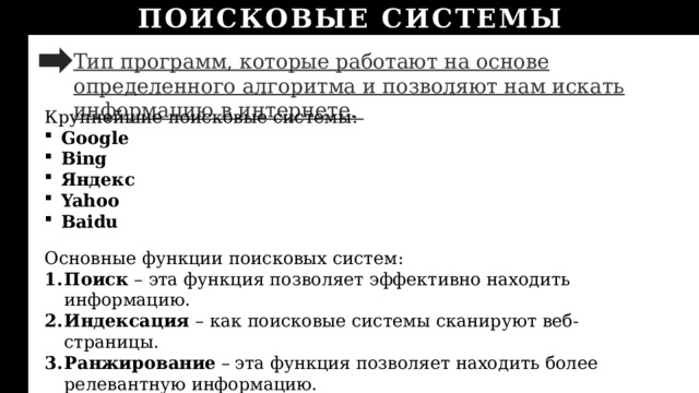 ПОИСКОВЫЕ СИСТЕМЫ Тип программ, которые работают на основе определенного алгоритма и позволяют нам искать информацию в интернете.  Крупнейшие поисковые системы: Google Bing Яндекс Yahoo Baidu Основные функции поисковых систем: Поиск – эта функция позволяет эффективно находить информацию. Индексация – как поисковые системы сканируют веб-страницы. Ранжирование –  эта функция позволяет находить более релевантную информацию. 