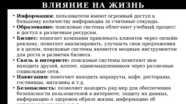 ВЛИЯНИЕ НА ЖИЗНЬ Информация: пользователи имеют огромный доступ к большому количеству информации за считаные секунды. Образование: поисковые системы облегчают учебный процесс и доступ к различным ресурсам. Бизнес: помогает компании привлекать клиентов через онлайн-рекламу, помогает анализировать, улучшать свои предложения и в целом, поисковые системы являются мощным инструментом для роста и развития бизнеса. Связь в интернете: поисковые системы помогают нам находить друзей, коллег, единомышленников через различные социальные сети. Навигация: помогают находить маршруты, кафе, рестораны, гостиницы, магазины и т.д. Безопасность: позволяет находить ряд мер для обеспечения безопасности пользователей в интернете, защиту их данных, информацию о здоровом образе жизни, информацию об актуальных угрозах и т.д. 