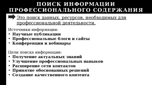 ПОИСК ИНФОРМАЦИИ ПРОФЕССИОНАЛЬНОГО СОДЕРЖАНИЯ Это поиск данных, ресурсов, необходимых для профессиональной деятельности. Источники информации: Научные публикации Профессиональные блоги и сайты Конференции и вебинары  Цели поиска информации: Получение актуальных знаний Улучшение профессиональных навыков Расширение сети контактов Принятие обоснованных решений Создание качественного контента 