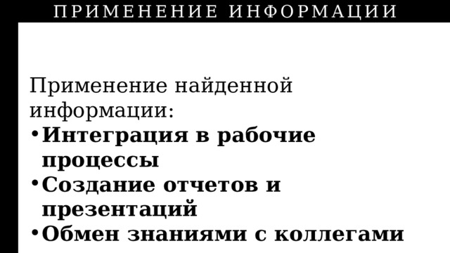 ПРИМЕНЕНИЕ ИНФОРМАЦИИ ИНФОРМАЦИИ Применение найденной информации: Интеграция в рабочие процессы Создание отчетов и презентаций Обмен знаниями с коллегами 