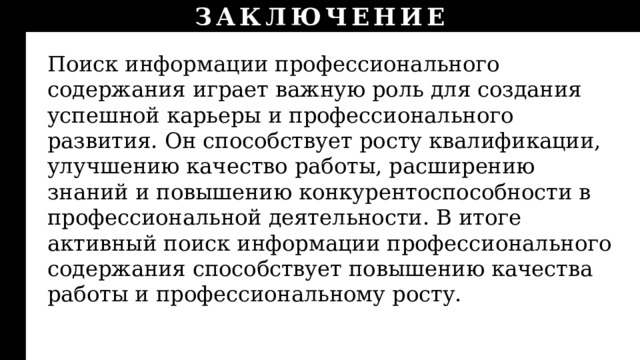 ЗАКЛЮЧЕНИЕ Поиск информации профессионального содержания играет важную роль для создания успешной карьеры и профессионального развития. Он способствует росту квалификации, улучшению качество работы, расширению знаний и повышению конкурентоспособности в профессиональной деятельности. В итоге активный поиск информации профессионального содержания способствует повышению качества работы и профессиональному росту. 