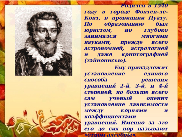      Родился в 1540 году в городе Фонтен-ле-Конт, в провинции Пуату. По образованию был юристом, но глубоко занимался многими науками, прежде всего астрономией, астрологией и даже криптографией (тайнописью).   Ему принадлежит установление единого способа решения уравнений 2-й, 3-й, и 4-й степеней, но больше всего сам ученый оценил установление зависимости между корнями и коэффициентами уравнений. Именно за это его до сих пор называют «отцом алгебры».     