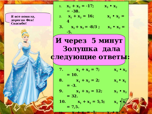 x 1 + x 2 =  17; x 1 • x 2   38.  x 1 + x 2 = 16; x 1 • x 2 = 4 3. x 1  + x 2 =  8/3 ; x 1 • x 2 =  5.  x 1 + x 2 =  23/7; x 1 • x 2 = 5/7.  x 1 + x 2 =  2; x 1 • x 2 =  3.  x 1 + x 2 =  12; x 1 • x 2 = 32. 7. x 1 + x 2 = 7; x 1 • x 2 = 10. 8. x 1 + x 2 = 2; x 1  • x 2 =  3. 9. x 1 + x 2 = 12; x 1 • x 2 = 32. 10. x 1 + x 2 = 5,5; x 1 • x 2 = 7,5.  x 1 + x 2 =  1; x 1 • x 2 =  6.  x 1 + x 2 = 3,5; x 1 • x 2 = 1,5.  x 1 + x 2 =  17; x 1 • x 2 =  18.  x 1 + x 2 = 17; x 1 • x 2 =  18.  x 1 + x 2 = 11; x 1 • x 2 = 18.  x 1 + x 2 =  7; x 1 • x 2 =  38.  x 1 + x 2 = 9; x 1 • x 2 = 18.  x 1 + x 2 = 13; x 1 • x 2 = 36.  x 1 + x 2 = 15; x 1 • x 2 = 36.  x 1 + x 2 = 5; x 1 • x 2 =  36. Я все поняла, дорогая Фея! Спасибо!   И через 5 минут  Золушка дала  следующие ответы:  