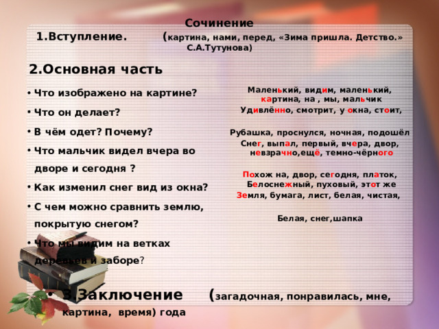 Сочинение  1.Вступление. ( картина, нами, перед, «Зима пришла. Детство.» С.А.Тутунова)   2.Основная часть     Мален ь кий, вид и м, мален ь кий, ка ртина, на , мы, мал ь чик  Уд и влё нн о, смотрит, у о кна, ст о ит,  Рубашка, проснулся, ночная, подошёл Сне г , вып а л, первый, вч е ра, двор, н е взра чн о,ещ ё , темно-чёрн ого  По хож на, двор, се г одня, пл а ток, Б е лосне ж ный, пуховый, эт о т же Зе мля, бумага, лист, белая, чистая,   Белая, снег,шапка    Что изображено на картине? Что он делает? В чём одет? Почему? Что мальчик видел вчера во дворе и сегодня ? Как изменил снег вид из окна? С чем можно сравнить землю, покрытую снегом? Что мы видим на ветках деревьев и заборе ? 3.Заключение ( загадочная, понравилась, мне, картина, время) года 