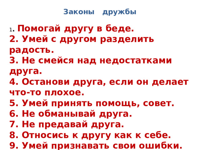 Законы дружбы 1 . Помогай другу в беде. 2. Умей с другом разделить радость. 3. Не смейся над недостатками друга. 4. Останови друга, если он делает что-то плохое. 5. Умей принять помощь, совет. 6. Не обманывай друга. 7. Не предавай друга. 8. Относись к другу как к себе. 9. Умей признавать свои ошибки. 