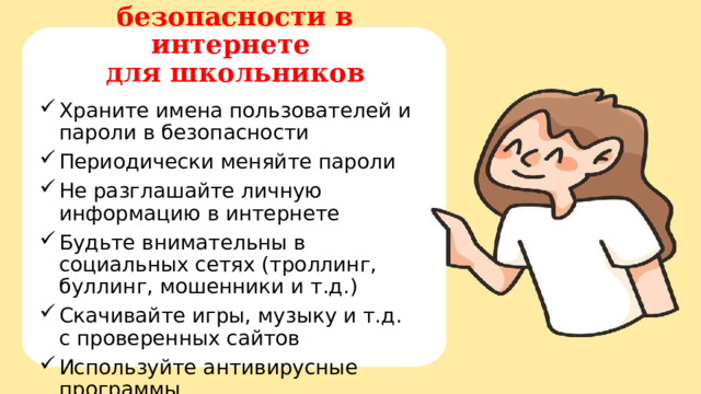 Памятка безопасности в интернете  для школьников Храните имена пользователей и пароли в безопасности Периодически меняйте пароли Не разглашайте личную информацию в интернете Будьте внимательны в социальных сетях (троллинг, буллинг, мошенники и т.д.) Скачивайте игры, музыку и т.д. с проверенных сайтов Используйте антивирусные программы Родительский контроль 