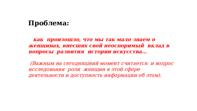 Проблема:   как произошло, что мы так мало знаем о женщинах, внесших свой неоспоримый вклад в вопросы развития истории искусства…   (Важным на сегодняшний момент считается и вопрос исследования роли женщин в этой сфере деятельности и доступность информации об этом).  