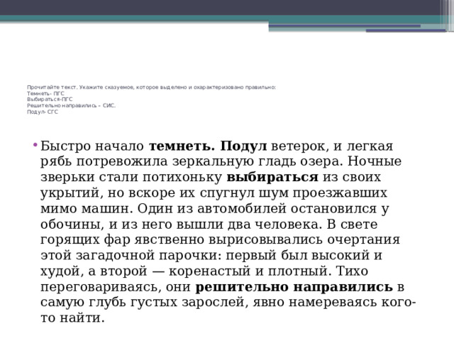 Прочитайте текст. Укажите сказуемое, которое выделено и охарактеризовано правильно:  Темнеть- ПГС  Выбираться-ПГС  Решительно направились – СИС.  Подул- СГС    Быстро начало темнеть. Подул ветерок, и легкая рябь потревожила зеркальную гладь озера. Ночные зверьки стали потихоньку выбираться из своих укрытий, но вскоре их спугнул шум проезжавших мимо машин. Один из автомобилей остановился у обочины, и из него вышли два человека. В свете горящих фар явственно вырисовывались очертания этой загадочной парочки: первый был высокий и худой, а второй — коренастый и плотный. Тихо переговариваясь, они решительно направились в самую глубь густых зарослей, явно намереваясь кого-то найти. 