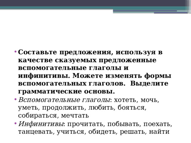 Составьте предложения, используя в качестве сказуемых предложенные вспомогательные глаголы и инфинитивы. Можете изменять формы вспомогательных глаголов. Выделите грамматические основы. Вспомогательные глаголы : хотеть, мочь, уметь, продолжить, любить, бояться, собираться, мечтать Инфинитивы : прочитать, побывать, поехать, танцевать, учиться, обидеть, решать, найти 