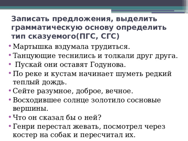 Записать предложения, выделить грамматическую основу определить тип сказуемого(ПГС, СГС) Мартышка вздумала трудиться. Танцующие теснились и толкали друг друга.  Пускай они оставят Годунова. По реке и кустам начинает шуметь редкий теплый дождь. Сейте разумное, доброе, вечное. Восходившее солнце золотило сосновые вершины. Что он сказал бы о ней? Генри перестал жевать, посмотрел через костер на собак и пересчитал их. 