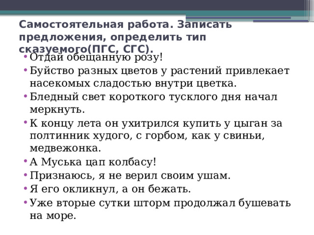 Самостоятельная работа. Записать предложения, определить тип сказуемого(ПГС, СГС). Отдай обещанную розу! Буйство разных цветов у растений привлекает насекомых сладостью внутри цветка. Бледный свет короткого тусклого дня начал меркнуть. К концу лета он ухитрился купить у цыган за полтинник худого, с горбом, как у свиньи, медвежонка. А Муська цап колбасу! Признаюсь, я не верил своим ушам. Я его окликнул, а он бежать. Уже вторые сутки шторм продолжал бушевать на море.  