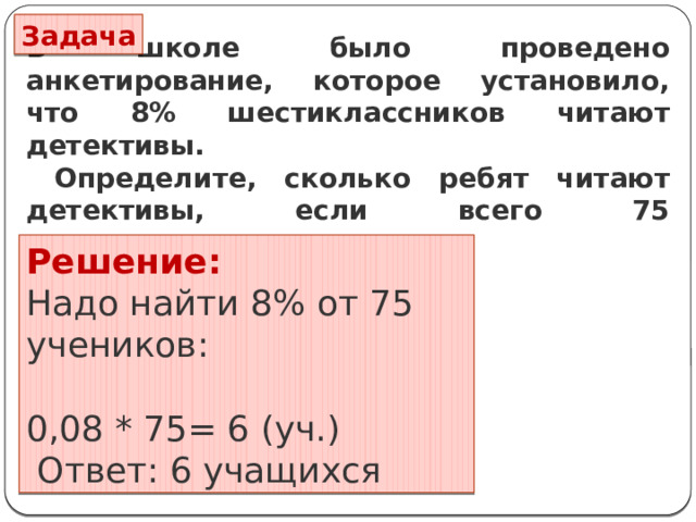 Задача В школе было проведено анкетирование, которое установило, что 8% шестиклассников читают детективы.  Определите, сколько ребят читают детективы, если всего 75 шестиклассников. Решение: Надо найти 8% от 75 учеников: 0,08 * 75= 6 (уч.)  Ответ: 6 учащихся 