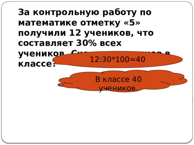 За контрольную работу по математике отметку «5» получили 12 учеников, что составляет 30% всех учеников. Сколько учеников в классе? 12:30*100=40 В классе 40 учеников. 