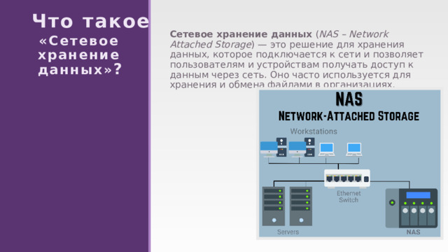 Что такое   «Сетевое  хранение  данных» ? Сетевое хранение данных ( NAS – Network Attached Storage ) — это решение для хранения данных, которое подключается к сети и позволяет пользователям и устройствам получать доступ к данным через сеть. Оно часто используется для хранения и обмена файлами в организациях. 