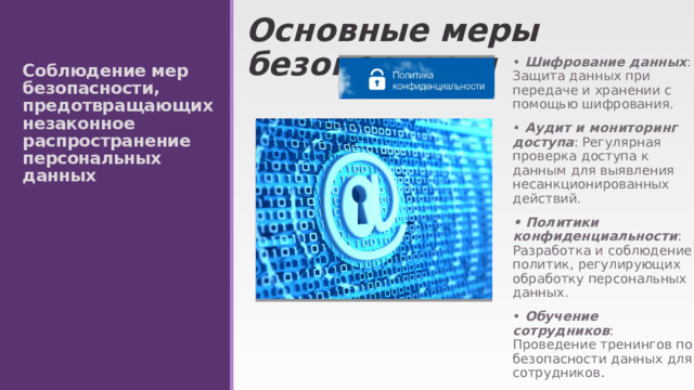 Основные меры безопасности • Шифрование данных : Защита данных при передаче и хранении с помощью шифрования. •  Аудит и мониторинг доступа : Регулярная проверка доступа к данным для выявления несанкционированных действий. • Политики конфиденциальности : Разработка и соблюдение политик, регулирующих обработку персональных данных. • Обучение сотрудников : Проведение тренингов по безопасности данных для сотрудников . Соблюдение мер безопасности, предотвращающих незаконное распространение персональных данных 