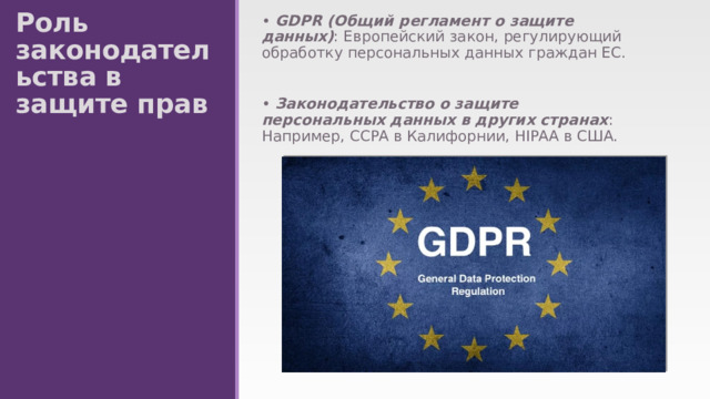Роль законодательства в защите прав • GDPR (Общий регламент о защите данных) : Европейский закон, регулирующий обработку персональных данных граждан ЕС. • Законодательство о защите персональных данных в других странах : Например, CCPA в Калифорнии, HIPAA в США. 