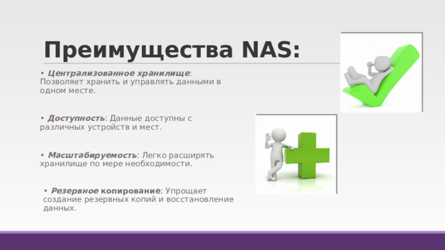 Преимущества NAS: • Централизованное хранилище : Позволяет хранить и управлять данными в одном месте. • Доступность : Данные доступны с различных устройств и мест. • Масштабируемость : Легко расширять хранилище по мере необходимости. •  Резервное копирование : Упрощает создание резервных копий и восстановление данных. 