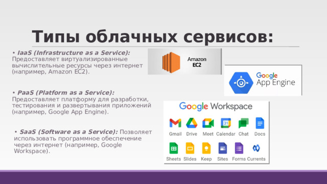 Типы облачных сервисов: • IaaS (Infrastructure as a Service): Предоставляет виртуализированные вычислительные ресурсы через интернет (например, Amazon EC2). • PaaS (Platform as a Service): Предоставляет платформу для разработки, тестирования и развертывания приложений (например, Google App Engine). • SaaS (Software as a Service): Позволяет использовать программное обеспечение через интернет (например, Google Workspace). 